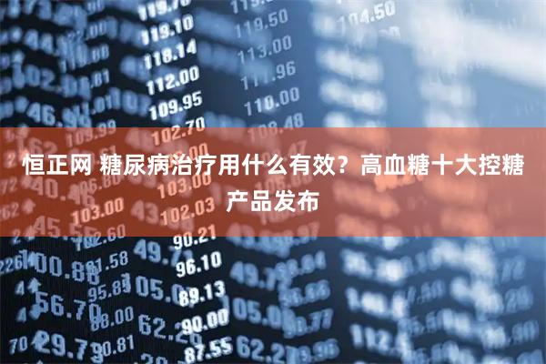 恒正网 糖尿病治疗用什么有效？高血糖十大控糖产品发布