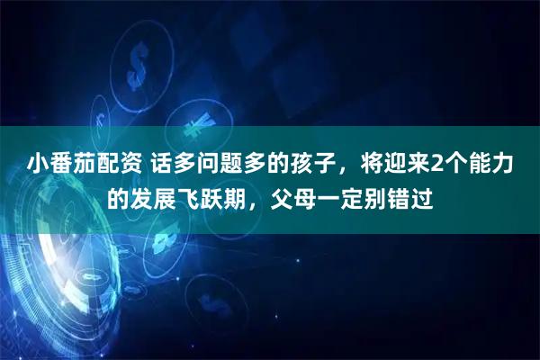 小番茄配资 话多问题多的孩子，将迎来2个能力的发展飞跃期，父母一定别错过