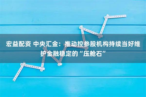 宏益配资 中央汇金：推动控参股机构持续当好维护金融稳定的“压舱石”