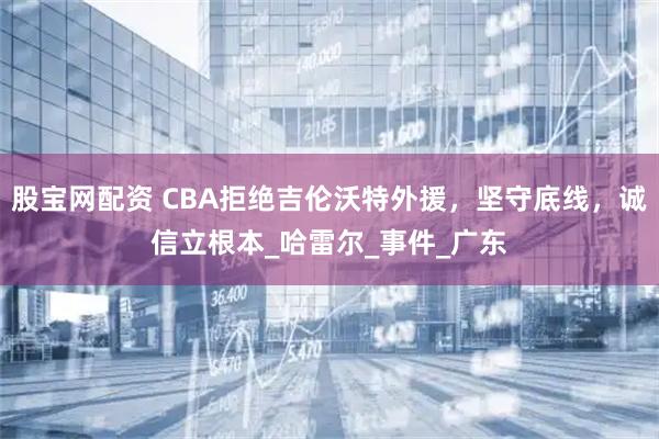 股宝网配资 CBA拒绝吉伦沃特外援，坚守底线，诚信立根本_哈雷尔_事件_广东