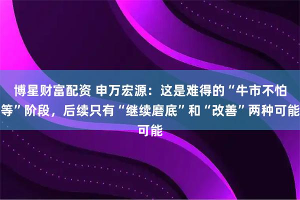 博星财富配资 申万宏源：这是难得的“牛市不怕等”阶段，后续只有“继续磨底”和“改善”两种可能
