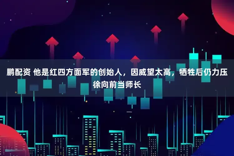 鹏配资 他是红四方面军的创始人，因威望太高，牺牲后仍力压徐向前当师长
