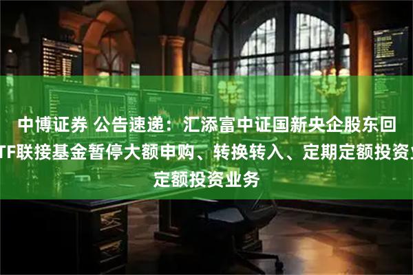中博证券 公告速递：汇添富中证国新央企股东回报ETF联接基金暂停大额申购、转换转入、定期定额投资业务